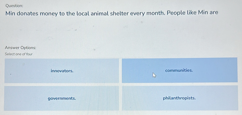 Min donates money to the local animal shelter every month. People like Min are
Answer Options:
Select one of four
innovators. communities.
governments. philanthropists.