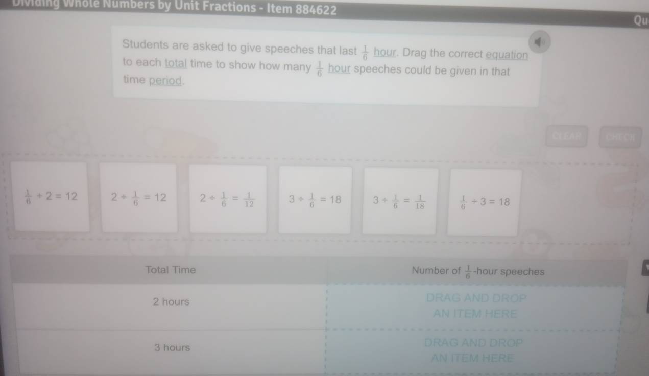 Dividing Whole Numbers by Unit Fractions - Item 884622
Qu
Students are asked to give speeches that last  1/6  hour. Drag the correct equation
to each total time to show how many  1/6  hour speeches could be given in that
time period.
CLEAR CHECH
 1/6 +2=12 2/  1/6 =12 2/  1/6 = 1/12  3/  1/6 =18 3/  1/6 = 1/18   1/6 / 3=18