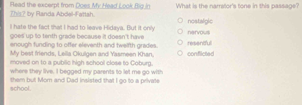 Read the excerpt from Does My Head Look Big in What is the narrator's tone in this passage?
This? by Randa Abdel-Fattah.
nostalgic
I hate the fact that I had to leave Hidaya. But it only nervous
goes up to tenth grade because it doesn't have
enough funding to offer eleventh and twelfth grades. resentful
My best friends, Leila Okulgen and Yasmeen Khan, conflicted
moved on to a public high school close to Coburg,
where they live. I begged my parents to let me go with
them but Mom and Dad insisted that I go to a private
school.