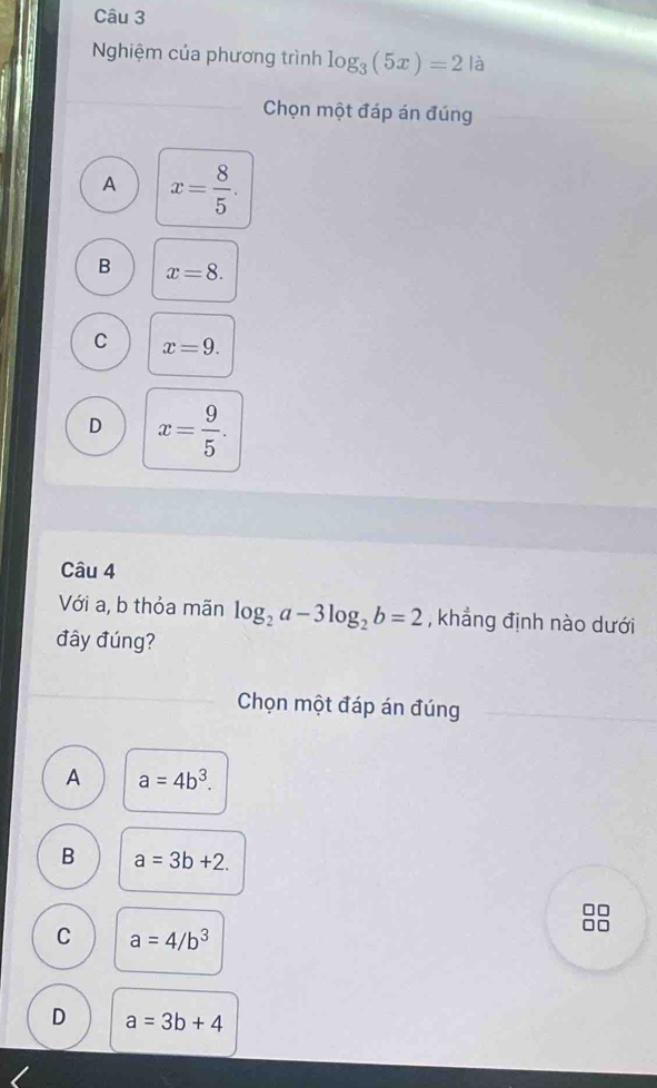 Nghiệm của phương trình log _3(5x)=2 là
Chọn một đáp án đúng
A x= 8/5 .
B x=8.
C x=9.
D x= 9/5 . 
Câu 4
Với a, b thỏa mãn log _2a-3log _2b=2 , khẳng định nào dưới
đây đúng?
Chọn một đáp án đúng
A a=4b^3.
B a=3b+2.
C a=4/b^3
D a=3b+4