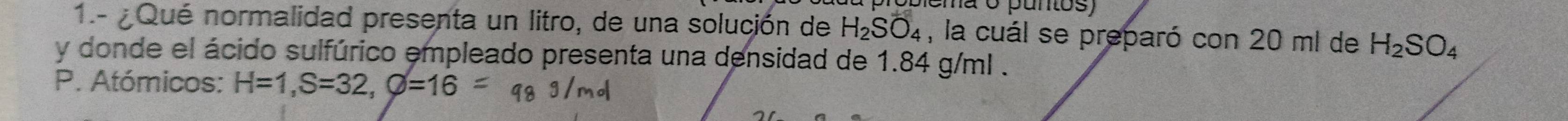 ema o puntos) 
1.- ¿Qué normalidad presenta un litro, de una solución de H_2SO_4 , la cuál se preparó con 20 ml de H_2SO_4
y donde el ácido sulfúrico empleado presenta una densidad de 1.84 g/ml. 
P. Atómicos: H=1, S=32, varnothing =16