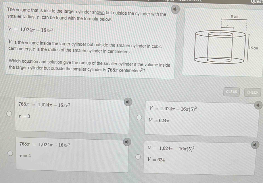 Quest
The volume that is inside the larger cylinder shown but outside the cylinder with the
smaller radius, 7, can be found with the formula below.
V=1,024π -16π r^2
V is the volume inside the larger cylinder but outside the smaller cylinder in cubic
centimeters. 7 is the radius of the smaller cylinder in centimeters.
Which equation and solution give the radius of the smaller cylinder if the volume inside
the larger cylinder but outside the smaller cylinder is 768π centim eters^3 ?
CLEAR CHECK
768π =1,024π -16π r^2
V=1,024π -16π (5)^2
r=3
V=624π
768π =1,024π -16π r^2
V=1,024π -16π (5)^2
r=4
V=624