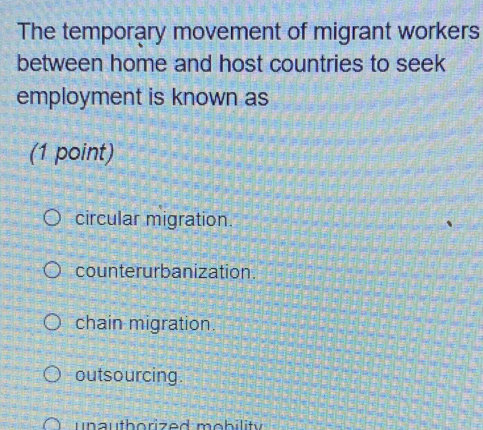 The temporary movement of migrant workers
between home and host countries to seek
employment is known as
(1 point)
circular migration.
counterurbanization.
chain migration.
outsourcing.