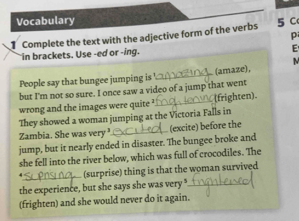 Vocabulary 
Complete the text with the adjective form of the verbs 5 C 
p 
in brackets. Use -ed or -ing. 
E 
M 
People say that bungee jumping is !_ (amaze), 
but I'm not so sure. I once saw a video of a jump that went 
wrong and the images were quite ?_ (frighten). 
They showed a woman jumping at the Victoria Falls in 
Zambia. She was very ³_ (excite) before the 
jump, but it nearly ended in disaster. The bungee broke and 
she fell into the river below, which was full of crocodiles. The 
4 
_(surprise) thing is that the woman survived 
the experience, but she says she was very 5 _ 
__ 
(frighten) and she would never do it again.