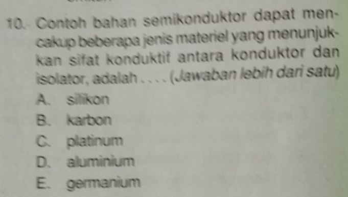 Contoh bahan semikonduktor dapat men-
cakup beberapa jenis materiel yang menunjuk-
kan sifat konduktif antara konduktor dan .
isolator, adalah . . . . (Jawaban lebih dari satu)
A. silikon
B. karbon
C. platinum
D. aluminium
E. germanium