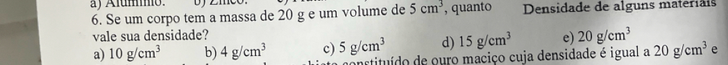 Álumo.
6. Se um corpo tem a massa de 20 g e um volume de 5cm^3 , quanto Densidade de alguns materiais
vale sua densidade?
a) 10g/cm^3 b) 4g/cm^3 c) 5g/cm^3 d) 15g/cm^3 e) 20g/cm^3
constituído de ouro maciço cuja densidade é igual a 20g/cm^3 e