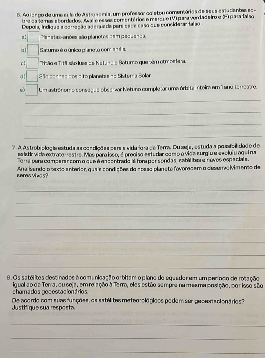 Ao longo de uma aula de Astronomia, um professor coletou comentários de seus estudantes so-
bre os temas abordados. Avalie esses comentários e marque (V) para verdadeiro e (F) para falso.
Depois, indique a correção adequada para cada caso que considerar falso.
a) Planetas-anões são planetas bem pequenos.
b) Saturno é o único planeta com anéis.
c) Tritão e Titã são luas de Netuno e Saturno que têm atmosfera.
d) São conhecidos oito planetas no Sistema Solar.
e) Um astrônomo consegue observar Netuno completar uma órbita inteira em 1 ano terrestre.
_
_
_
_
7. A Astrobiologia estuda as condições para a vida fora da Terra. Ou seja, estuda a possibilidade de
existir vida extraterrestre. Mas para isso, é preciso estudar como a vida surgiu e evoluiu aqui na
Terra para comparar com o que é encontrado lá fora por sondas, satélites e naves espaciais.
Analisando o texto anterior, quais condições do nosso planeta favorecem o desenvolvimento de
seres vivos?
_
_
_
_
_
_
_
8. Os satélites destinados à comunicação orbitam o plano do equador em um período de rotação
igual ao da Terra, ou seja, em relação à Terra, eles estão sempre na mesma posição, por isso são
chamados geoestacionários.
De acordo com suas funções, os satélites meteorológicos podem ser geoestacionários?
Justifique sua resposta.
_
_
_