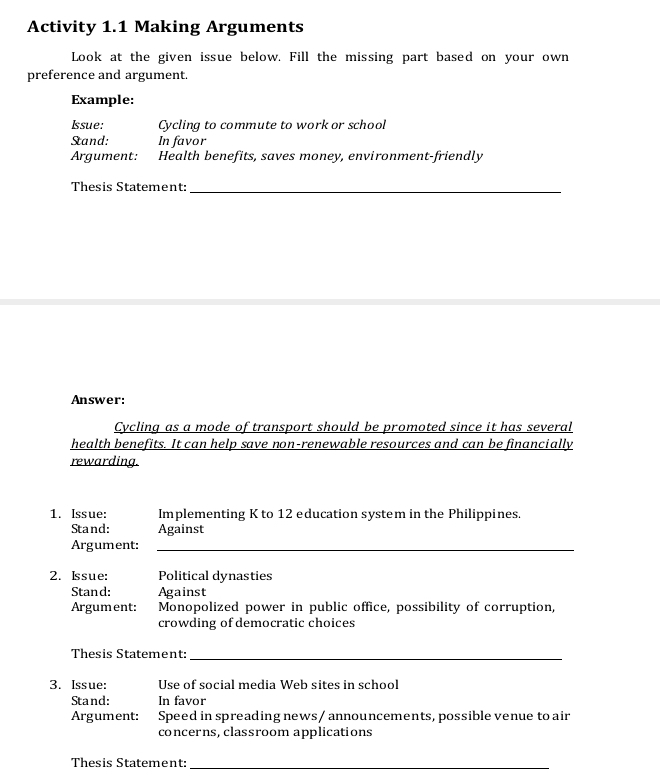 Activity 1.1 Making Arguments 
Look at the given issue below. Fill the missing part based on your own 
preference and argument. 
Example: 
Issue: Cycling to commute to work or school 
Stand: In favor 
Argument: Health benefits, saves money, environment-friendly 
Thesis Statement:_ 
Answer: 
Cycling as a mode of transport should be promoted since it has several 
health benefits. It can help save non-renewable resources and can be financially 
rewarding. 
1. Issue: Implementing K to 12 education system in the Philippines. 
Stand: Against 
Argument:_ 
2. Issue: Political dynasties 
Stand: Against 
Argument: Monopolized power in public office, possibility of corruption, 
crowding of democratic choices 
Thesis Statement:_ 
3. Issue: Use of social media Web sites in school 
Stand: In favor 
Argument: Speed in spreading news / announcements, possible venue to air 
concerns, classroom applications 
Thesis Statement:_