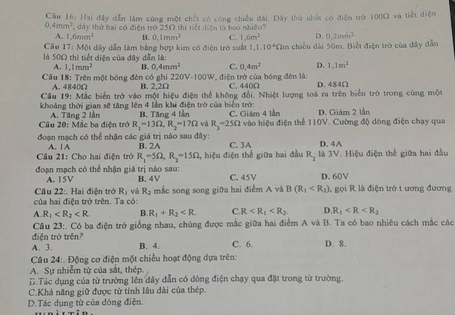 Hai đây dẫn làm cùng một chất có cùng chiều dài. Dây thứ nhất có điện trở 100Ω và tiết diện
0,4mm^2 , dây thứ hai có điện trở 25Ω thì tiết diện là bao nhiêu?
A. 1,6mm^2 B. 0.1mm^2 C. 1,6m^2 D. 0.2mm^2
Cầu 17: Một dây dẫn làm bằng hợp kim có điện trở suất 1, 1.10^(-6)Omega m chiều dài 50m. Biết điện trở của dây dẫn
là 50Ω thì tiết diện của dây dẫn là:
A. 1,1mm^2 B. 0,4mm^2 C. 0,4m^2 D. 1,1m^2
Câu 18: Trên một bóng đèn có ghi 220V-100W, điện trở của bóng đèn là:
A. 4840Ω B. 2,2Ω C. 440Ω D. 484Ω
Câu 19: Mắc biến trở vào một hiệu điện thể không đổi. Nhiệt lượng toà ra trên biển trở trong cùng một
khoảng thời gian sẽ tăng lên 4 lần khi điện trở của biển trở:
A. Tăng 2 lần B. Tăng 4 lần C. Giám 4 lần D. Giảm 2 lần
Câu 20: Mắc ba điện trở R_1=13Omega ,R_2=17Omega và R_3=25Omega vào hiệu điện thể 110V. Cường độ dòng điện chạy qua
đoạn mạch có thể nhận các giá trị nào sau đây:
A. 1A B. 2A C. 3A D. 4A
Câu 21: Cho hai điện trở R_1=5Omega ,R_2=15Omega , hiệu điện thế giữa hai đầu R_2 là 3V. Hiệu điện thế giữa hai đầu
đoạn mạch có thể nhận giá trị nào sau:
A. 15V B. 4V C. 45V D. 60V
Câu 22:. Hai điện trở R_1 và R_2 mắc song song giữa hai điểm A và B(R_1 , gọi R là điện trở t ương đương
của hai điện trở trên. Ta có:
A R_1 B. R_1+R_2 C R D. R_1
Câu 23:. Có ba điện trở giống nhau, chúng được mắc giữa hai điểm A và B. Ta có bao nhiêu cách mắc các
điện trở trên?
A. 3. B. 4. C. 6. D. 8.
Câu 24:. Động cơ điện một chiều hoạt động dựa trên:
A. Sự nhiễ từ của sắt, thép.
D.Tác dụng của từ trường lên dây dẫn có dòng điện chạy qua đặt trong từ trường.
C.Khả năng giữ được từ tính lâu dài của thép.
D.Tác dụng từ của dòng điện.