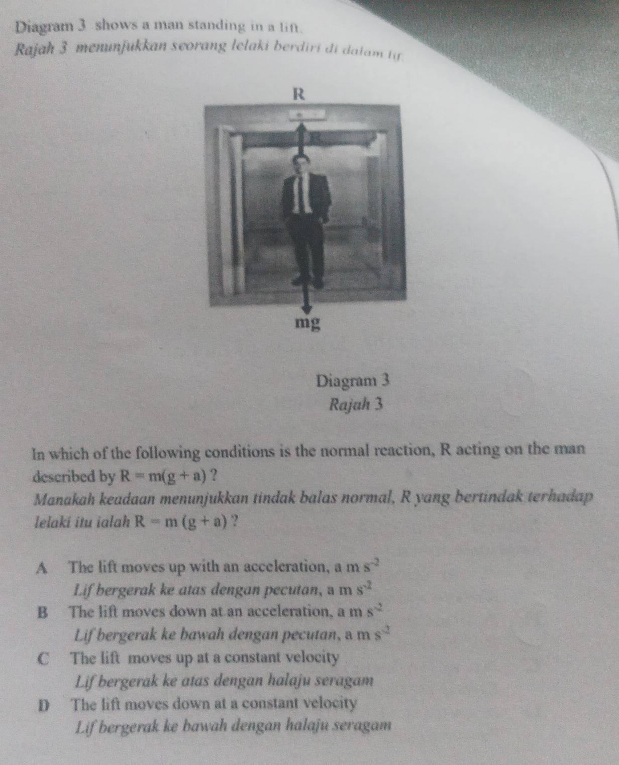 Diagram 3 shows a man standing in a lin.
Rajah 3 menunjukkan seorang lelaki berdiri di dalam tif.
Diagram 3
Rajah 3
In which of the following conditions is the normal reaction, R acting on the man
described by R=m(g+a) ?
Manakah keadaan menunjukkan tindak balas normal, R yang bertindak terhadap
lelaki itu ialah R=m(g+a) ?
A The lift moves up with an accelcration, a n s^(-2)
Lif bergerak ke atas dengan pecutan, a m s^(-2)
B The lift moves down at an acceleration, a m s^(-2)
Lif bergerak ke bawah dengan pecutan, ms^2
C The lift moves up at a constant velocity
Lif bergerak ke atas dengan halaju seragam
D The lift moves down at a constant velocity
Lif bergerak ke bawah dengan halaju seragam