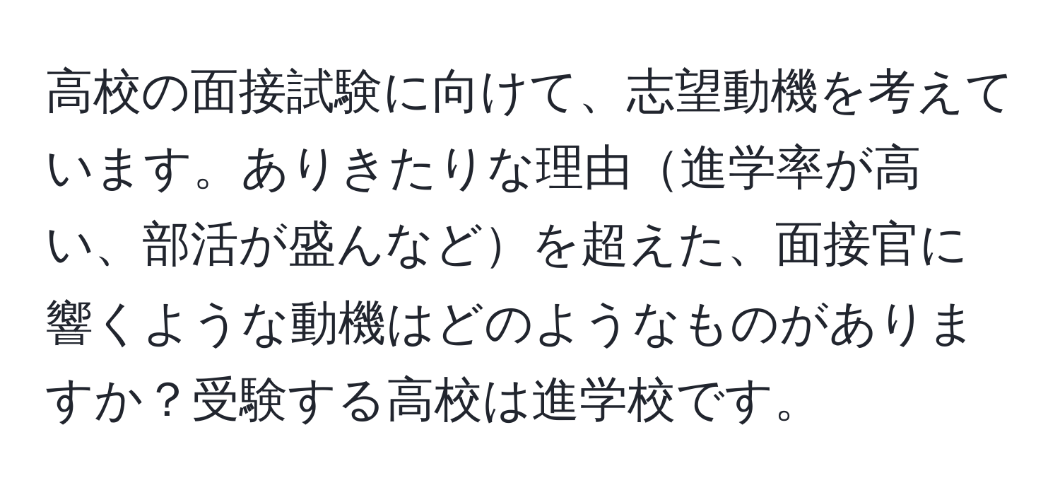 高校の面接試験に向けて、志望動機を考えています。ありきたりな理由進学率が高い、部活が盛んなどを超えた、面接官に響くような動機はどのようなものがありますか？受験する高校は進学校です。