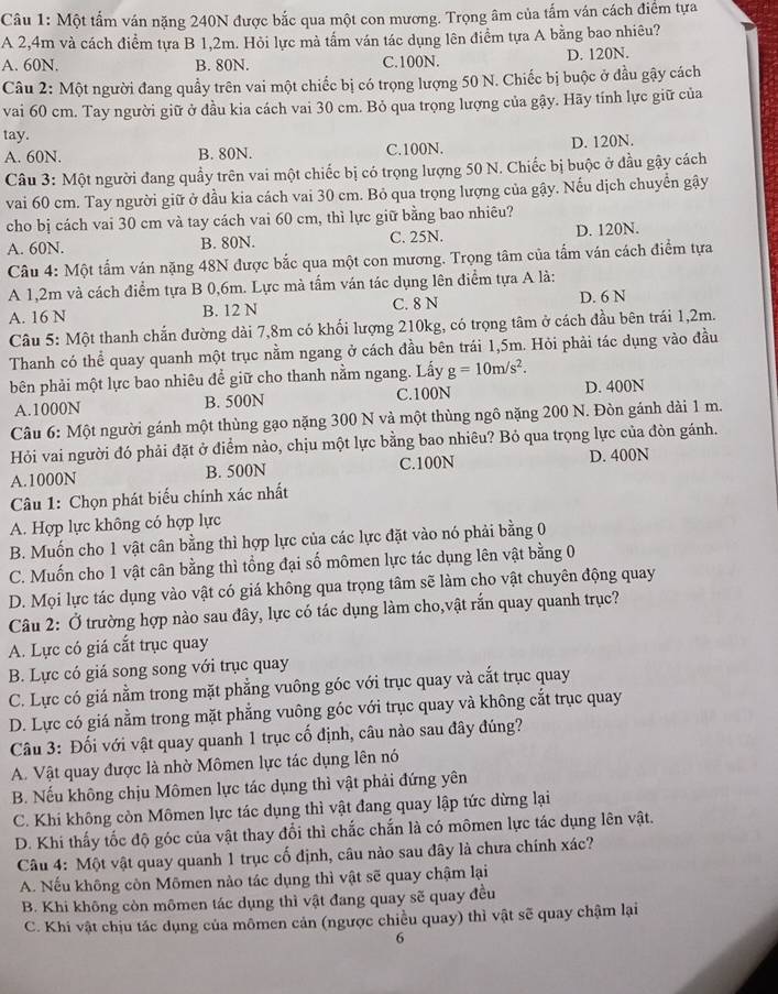 Một tấm ván nặng 240N được bắc qua một con mương. Trọng âm của tấm ván cách điểm tựa
A 2,4m và cách điểm tựa B 1,2m. Hỏi lực mà tấm ván tác dụng lên điểm tựa A bằng bao nhiêu?
A. 60N. B. 80N. C.100N. D. 120N.
Câu 2: Một người đang quầy trên vai một chiếc bị có trọng lượng 50 N. Chiếc bị buộc ở đầu gậy cách
vai 60 cm. Tay người giữ ở đầu kia cách vai 30 cm. Bỏ qua trọng lượng của gậy. Hãy tính lực giữ của
tay.
A. 60N. B. 80N. C.100N. D. 120N.
Câu 3: Một người đang quầy trên vai một chiếc bị có trọng lượng 50 N. Chiếc bị buộc ở đầu gậy cách
vai 60 cm. Tay người giữ ở đầu kia cách vai 30 cm. Bỏ qua trọng lượng của gậy. Nếu dịch chuyển gậy
cho bị cách vai 30 cm và tay cách vai 60 cm, thì lực giữ bằng bao nhiêu?
A. 60N. B. 80N. C. 25N. D. 120N.
Câu 4: Một tấm ván nặng 48N được bắc qua một con mương. Trọng tâm của tấm ván cách điểm tựa
A 1,2m và cách điểm tựa B 0,6m. Lực mà tấm ván tác dụng lên điểm tựa A là:
A. 16 N B. 12 N C. 8 N D. 6 N
Câu 5: Một thanh chắn đường dài 7,8m có khối lượng 210kg, có trọng tâm ở cách đầu bên trái 1,2m.
Thanh có thể quay quanh một trục nằm ngang ở cách đầu bên trái 1,5m. Hỏi phải tác dụng vào đầu
bên phải một lực bao nhiêu để giữ cho thanh nằm ngang. Lấy g=10m/s^2.
A.1000N B. 500N C.100N D. 400N
Câu 6: Một người gánh một thùng gạo nặng 300 N và một thùng ngô nặng 200 N. Đòn gánh dài 1 m.
Hỏi vai người đó phải đặt ở điểm nảo, chịu một lực bằng bao nhiêu? Bỏ qua trọng lực của đòn gánh.
A.1000N B. 500N C.100N D. 400N
Câu 1: Chọn phát biểu chính xác nhất
A. Hợp lực không có hợp lực
B. Muốn cho 1 vật cân bằng thì hợp lực của các lực đặt vào nó phải bằng 0
C. Muốn cho 1 vật cân bằng thì tổng đại số mômen lực tác dụng lên vật bằng 0
D. Mọi lực tác dụng vào vật có giá không qua trọng tâm sẽ làm cho vật chuyên động quay
Câu 2: Ở trường hợp nào sau đây, lực có tác dụng làm cho,vật rắn quay quanh trục?
A. Lực có giá cắt trục quay
B. Lực có giá song song với trục quay
C. Lực có giá nằm trong mặt phẳng vuông góc với trục quay và cắt trục quay
D. Lực có giá nằm trong mặt phẳng vuông góc với trục quay và không cắt trục quay
Câu 3: Đối với vật quay quanh 1 trục cố định, câu nào sau đây đúng?
A. Vật quay được là nhờ Mômen lực tác dụng lên nó
B. Nếu không chịu Mômen lực tác dụng thì vật phải đứng yên
C. Khi không còn Mômen lực tác dụng thì vật đang quay lập tức dừng lại
D. Khi thấy tốc độ góc của vật thay đổi thì chắc chắn là có mômen lực tác dụng lên vật.
Câu 4: Một vật quay quanh 1 trục cố định, câu nào sau đây là chưa chính xác?
A. Nếu không còn Mômen nào tác dụng thì vật sẽ quay chậm lại
B. Khi không còn mômen tác dụng thì vật đang quay sẽ quay đều
C. Khi vật chịu tác dụng của mômen cản (ngược chiều quay) thì vật sẽ quay chậm lại
6