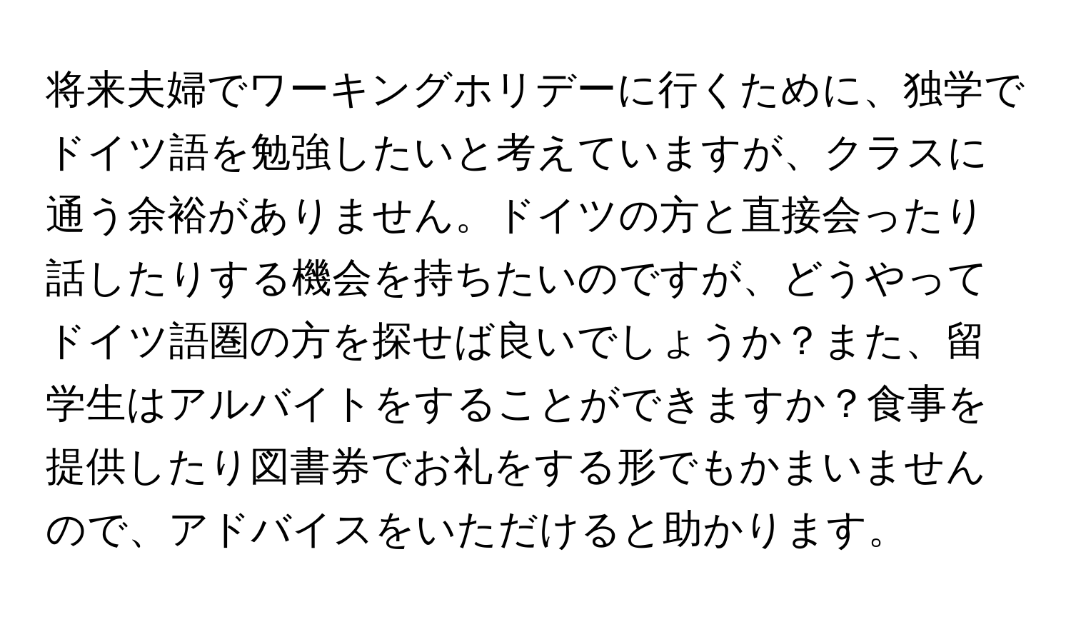 将来夫婦でワーキングホリデーに行くために、独学でドイツ語を勉強したいと考えていますが、クラスに通う余裕がありません。ドイツの方と直接会ったり話したりする機会を持ちたいのですが、どうやってドイツ語圏の方を探せば良いでしょうか？また、留学生はアルバイトをすることができますか？食事を提供したり図書券でお礼をする形でもかまいませんので、アドバイスをいただけると助かります。