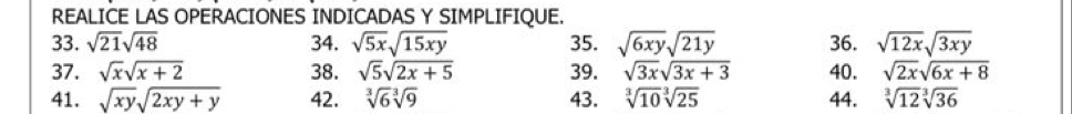 REALICE LAS OPERACIONES INDICADAS Y SIMPLIFIQUE. 
33. sqrt(21)sqrt(48) 34. sqrt(5x)sqrt(15xy) 35. sqrt(6xy)sqrt(21y) 36. sqrt(12x)sqrt(3xy)
37. sqrt(x)sqrt(x+2) 38. sqrt(5)sqrt(2x+5) 39. sqrt(3x)sqrt(3x+3) 40. sqrt(2x)sqrt(6x+8)
41. sqrt(xy)sqrt(2xy+y) 42. sqrt[3](6)sqrt[3](9) 43. sqrt[3](10)sqrt[3](25) 44. sqrt[3](12)sqrt[3](36)