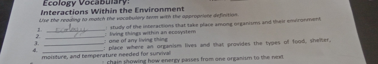 Ecology Vocabulary: 
Interactions Within the Environment 
Use the reading to match the vocabulary term with the appropriate definition. 
1._ 
: study of the interactions that take place among organisms and their environment 
2. _: living things within an ecosystem 
3. : one of any living thing 
4. __: place where an organism lives and that provides the types of food, shelter, 
moisture, and temperature needed for survival 
: chain showing how energy passes from one organism to the next