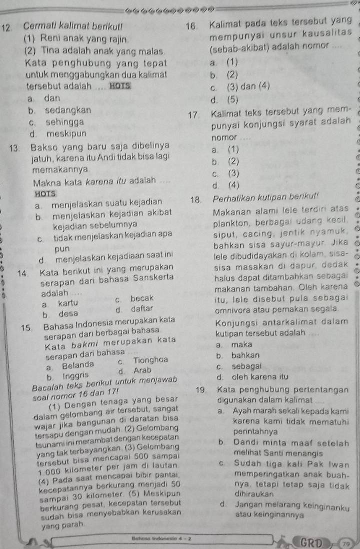 Cermati kalimat berikut! 16 Kalimat pada teks tersebut yang
(1) Reni anak yang rajin.
mempunyai unsur kausalitas
(2) Tina adalah anak yang malas (sebab-akibat) adalah nomor ....
Kata penghubung yang tepat a. (1)
untuk menggabungkan dua kalimät b. (2)
tersebut adalah .... HOTS
c. (3) dan (4)
a dan d. (5)
b. sedangkan
c. sehingga 17. Kalimat teks tersebut yang mem-
d. meskipun punyai konjungsi syarat adalah
nomor
13. Bakso yang baru saja dibelinya a. (1)
jatuh, karena itu Andi tidak bisa lagi b. (2)
memakannya
c. (3)
Makna kata karena itu adalah .... d. (4)
HOTS
a menjelaskan suatu kejadian 18. Perhatikan kutipan berikut! a
b. menjelaskan kejadian akibat Makanan alami lele terdiri atas
kejadian sebelumnya plankton, berbagai udang kecil
c. tidak menjelaskan kejadian apa siput, cacing, jentik nyamuk,
pun bahkan sisa sayur-mayur. Jika
d menjelaskan kejadiaan saat ini lele dibudidayakan di kolam, sisa-
14. Kata berikut ini yang merupakan sisa masakan di dapur, dedak
serapan dari bahasa Sanskerta halus dapat ditambahkan sebagai
adalah . . makanan tambahan. Oleh karena
a kartu c becak itu, lele disebut pula sebagai
b desa d daftar
omnivora atau pemakan segala.
15 Bahasa Indonesia merupakan kata Konjungsi antarkalimat dalam
serapan dari berbagai bahasa kutipan tersebut adalah
Kata bakmi merupakan kata a maka
serapan dari bahasa
b. bahkan
a Belanda c Tionghoa
b. Inggris d. Arab
c. sebagai
Bacalah teks berikut untuk menjawab d oleh karena itu
soal nomor 16 dan 17!
19. Kata penghubung pertentangan
(1) Dengan tenaga yang besar digunakan dalam kalimat
dalam gelombang air tersebut, sangat a. Ayah marah sekali kepada kami
wajar jika bangunan di daratan bisa
karena kami tidak mematuhi
tersapu dengan mudah. (2) Gelombang
perintahnya
tsunami ini merambat dengan kecepatan
b Dandi minta maaf setelah
yang tak terbayangkan. (3) Gelombang
tersebut bisa mencapal 500 sampai
melihat Santi menangis
1 000 kilometer per jam di lautan. c. Sudah tiga kali Pak Iwan
(4) Pada saat mencapai bibir pantai.
memperingatkan anak buah-
kecepatannya berkurang menjadi 50 nya, tetapi tetap saja tidak
sampai 30 kilometer. (5) Meskipun
dihiraukan
berkurang pesat, kecepatan tersebut d Jangan melarang keinginanku
sudah bisa menyebabkan kerusakan
atau keinginannya
yang parah
Bataso Indonesio 4 -  2 GRD 79