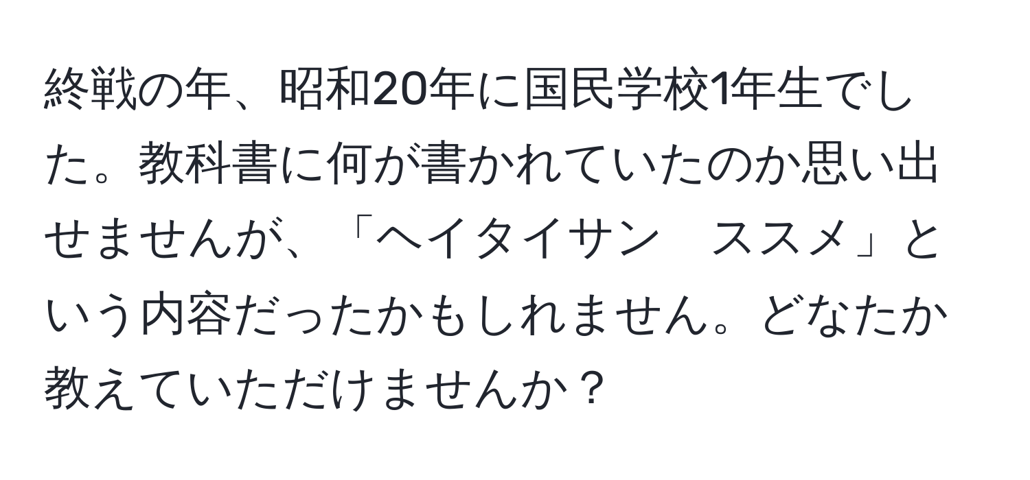 終戦の年、昭和20年に国民学校1年生でした。教科書に何が書かれていたのか思い出せませんが、「ヘイタイサン　ススメ」という内容だったかもしれません。どなたか教えていただけませんか？