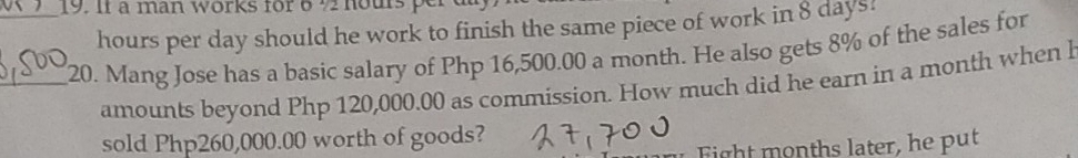 I1 à man works for 6 ½ nous per d
hours per day should he work to finish the same piece of work in8 days! 
_20. Mang Jose has a basic salary of Php 16,500.00 a month. He also gets 8% of the sales for 
amounts beyond Php 120,000.00 as commission. How much did he earn in a month when l 
sold Php260,000.00 worth of goods? 
Fight months later, he put