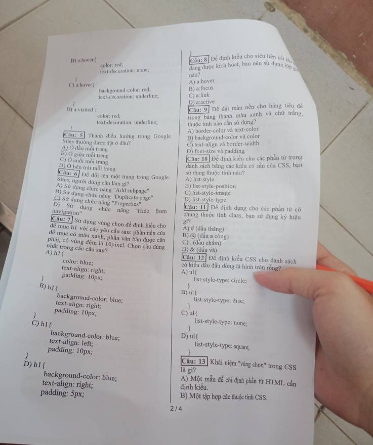 B) a:hover ( Câu: 8 Để định kiểu cho siêu liên kết khu
color: red;
text-decoration: none; dang được kích hoạt, bạn nền sử dụng lớp 
C) a:hover ( A) a:hover não?
background-color: red; B) a:focus
text-decoration: underline;
z C) a:link
D) a:active
D) a:visited 
Câu: 9 Để đặt màu nền cho hàng tiêu đề
color: red;
trong bảng thành màu xanh và chữ trắng,
text-decoration: underline;  thuộc tính nào cần sử dụng?
A) border-color và text-color
Câu: 5 Thanh điều hướng trong Google B) background-color và color
Sites thưởng được đặt ở đầu?
C) text-align và border-width
A) Ở đầu mỗi trang
D) font-size và padding
B) Ở giữa mỗi trang
C) Ở cuối mỗi trang
Câu: 10] Để định kiểu cho các phần tử trong
D) Ở bên trải mỗi trang
danh sách bằng các kiểu có sẵn của CSS, bạn
Câu: 6] Để đổi tên một trang trong Google A) list-style sử dụng thuộc tính nào?
Sites, người đủng cần làm gì?
A) Sứ dụng chức năng ''Add subpage'' B) list-style-position C) list-style-image
B) Sử dụng chức năng "Duplicate page" D) list-style-type
C) Sử dụng chức năng "Properties"
D) Sử dụng chức năng "Hide from Câu: 11 Để định dạng cho các phần tử có
navigation" chung thuộc tinh class, ban sử dụng ký hiệu
Câu: 7] Sử dụng vùng chọn đề định kiểu cho
gi?
đề mục h1 với các yêu cầu sau: phần nền của A) # (dẫu thăng)
đề mục có màu xanh, phần văn bản được căn B) @ (dẫu a còng)
phải, có vùng đệm là 10pixel. Chọn câu đùng D) & (dầu và) C) . (dầu chẩm)
nhất trong các câu sau?
A) h1  Câu: 12 Để định kiểu CSS cho danh sách
color: blue; có kiểu đầu đầu dòng là hình tròn rỗng?
text-align: right; A) ul (
 padding: 10px; list-style-type: circle;
B) h1 
B)ul(
background-color: blue; list-style-type: disc;
text-align: right; 
padding: 10px; C) ul
C) h1 
list-style-type: none;
1
D) ul
background-color: blue; list-style-type: square;
text-align: left; 

padding: 10px;  Câu: 13 Khái niệm "vùng chọn" trong CSS
D)h1  là gi?
background-color: blue; A) Một mẫu đề chi định phần tử HTML cần
text-align: right;
định kiều,
padding: 5px; B) Một tập hợp các thuộc tính CSS.
2 / 4