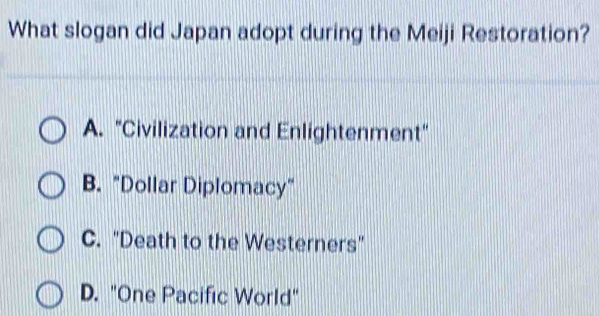 What slogan did Japan adopt during the Meiji Restoration?
A. "Civilization and Enlightenment"
B. "Dollar Diplomacy"
C. "Death to the Westerners"
D. "One Pacific World"