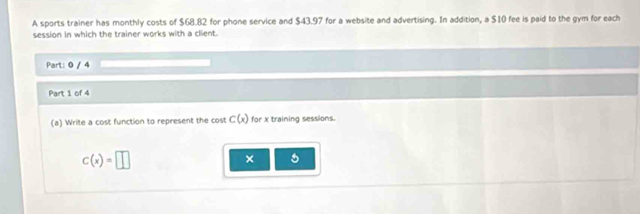 A sports trainer has monthly costs of $68.82 for phone service and $43.97 for a website and advertising. In addition, a $10 fee is paid to the gym for each 
session in which the trainer works with a client. 
Part: 0 / 4 
Part 1 of 4 
(a) Write a cost function to represent the c ostC(x) for X training sessions.
c(x)=□
× 5