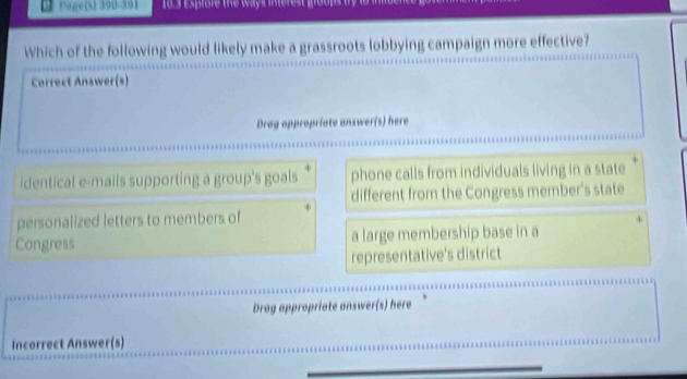 1 (age(s) 390-391 1o.3 esprore the ways inerest moups by 
Which of the following would likely make a grassroots lobbying campaign more effective?
Correct Answer(s)
Drag appropriate answer(s) here
identical e-mails supporting a group's goals phone calls from individuals living in a state
different from the Congress member's state
personalized letters to members of
Congress a large membership base in a
representative's district
Drag appropriate answer(s) here
Incorrect Answer(s)