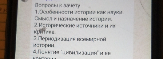 Вопросьι к зачету 
1.Особенности истории как науки. 
Смыесл и назначение истории. 
2.Исторические источники и их 
критика. 
3.Периодизация всемирной 
ИСтории. 
4.Понятие "цивилизация" и ее