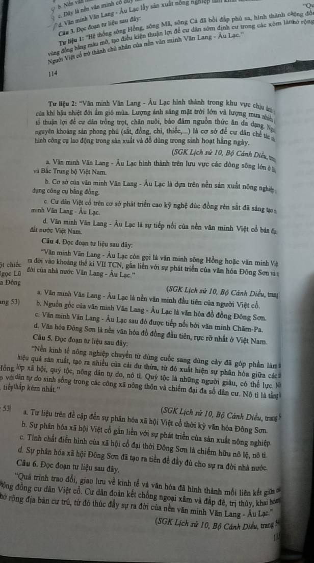 c. Đây là nền văn minh có duy
* d Văn minh Văn Lang - Âu Lạc lấy sản xuất nông nghiệp  t  
'Qu
Câu 3. Đọc đoạn tư liệu sau đây:
Tư liệu 1: ''Hệ thống sông Hồng, sông Mã, sông Cả đã bổi đấp phủ sa, hình thành cưộng đồ
vùng đồng bằng màu mỡ, tạo điều kiện thuận lợi để cư dân sớm định cư trong các xóm lànhở rộng
Người Việt cổ trở thành chủ nhân của nền văn minh Văn Lang - Âu Lạc.''
114
* Từ liệu 2: '''Văn minh Văn Lang - Âu Lạc hình thành trong khu vực chịu 
của khi hậu nhiệt đới ẩm gió mùa. Lượng ánh sáng mặt trời lớn và lượng mưa nhiền
tổ thuận lợi để cư dân trồng trọt, chăn nuôi, bảo đảm nguồn thức ăn da dạng Ng
nguyên khoảng sản phong phú (sắt, đồng, chi, thiếc,...) là cơ sở để cư dân chế tác
hình công cụ lao động trong sàn xuất và đồ dùng trong sinh hoạt hằng ngày.
(SGK Lịch sử 10, Bộ Cánh Diều, t
a. Văn minh Văn Lang - Âu Lạc hình thành trên lưu vực các dòng sông lớn ở
và Bắc Trung bộ Việt Nam.
b. Cơ sở của văn minh Văn Lang - Âu Lạc là dựa trên nền sản xuất nông nghịệ
dụng công cụ bằng đồng.
c. Cư dân Việt cổ trên cơ sở phát triển cao kỹ nghệ đúc đồng rèn sắt đã sáng tạo
minh Văn Lang - Âu Lạc.
d. Văn minh Văn Lang - Âu Lạc là sự tiếp nổi của nền văn minh Việt cổ bản đa
đất nước Việt Nam.
Câu 4. Đọc đoạn tư liệu sau đây:
''Văn minh Văn Lang - Âu Lạc còn gọi là văn minh sông Hồng hoặc văn minh Việ
ột chiếc ra đời vào khoảng thế ki VII TCN, gắn liền với sự phát triển của văn hóa Đông Sơn và 
gọc Lũ
đời của nhà nước Văn Lang - Âu Lạc.''
a Đông (SGK Lịch sử 10, Bộ Cảnh Diều, tra
a. Văn minh Văn Lang - Âu Lạc là nền văn minh đầu tiên của người Việt cổ.
ng 53) b. Nguồn gốc của văn minh Văn Lang - Âu Lạc là văn hóa đồ đồng Đông Sơn.
c. Văn minh Văn Lang - Âu Lạc sau đó được tiếp nổi bởi văn minh Chărn-Pa.
d. Văn hóa Đông Sơn là nền văn hóa đồ đồng đầu tiên, rực rỡ nhất ở Việt Nam.
Câu 5. Đọc đoạn tư liệu sau đây:
'Nền kinh tế nông nghiệp chuyển từ dùng cuốc sang dùng cày đã góp phần làm
hiệu quả sản xuất, tạo ra nhiều của cải dư thừa, từ đó xuất hiện sự phân hóa giữa các
lồng lớp xã hội, quý tộc, nông dân tự do, nô tì. Quý tộc là những người giàu, có thế lực. N
n vớ dân tự do sinh sống trong các công xã nông thôn và chiếm đại đa số dân cư. Nô tì là tằng 
tiế thắp kém nhất''
(SGK Lịch sử 10, Bộ Cảnh Diều, trang8
53) a. Tư liệu trên đề cập đến sự phân hóa xã hội Việt cổ thời kỳ văn hóa Đông Sơn
b. Sự phân hóa xã hội Việt cổ gắn liền với sự phát triển của sản xuất nông nghiệp
c. Tính chất điển hình của xã hội cổ đại thời Đông Sơn là chiếm hữu nô lệ, nô tì
d. Sự phân hóa xã hội Đông Sơn đã tạo ra tiền đề đầy đủ cho sự ra đời nhà nước.
Câu 6. Đọc đoạn tư liệu sau đây.
''Quá trình trao đổi, giao lưu về kinh tể và văn hóa đã hình thành mối liên kết giữa ơ
*ộng đồng cư dân Việt cổ. Cư dân đoàn kết chống ngoại xâm và đắp đê, trị thủy, khai hom
rở rộng địa bản cư trú, từ đó thúc đầy sự ra đời của nền văn minh Văn Lang - Âu Lạc.'
(SGK Lịch sử 10, Bộ Cánh Diều, trang 5
1