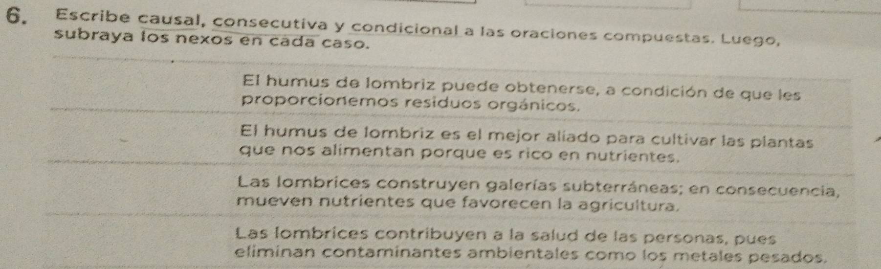 Escribe causal, consecutiva y condicional a las oraciones compuestas. Luego,
subraya los nexos en cada caso.
El humus de lombriz puede obtenerse, a condición de que les
proporcionemos residuos orgánicos.
El humus de lombriz es el mejor alíado para cultivar las plantas
que nos alimentan porque es rico en nutrientes.
Las lombrices construyen galerías subterráneas; en consecuencia,
mueven nutrientes que favorecen la agricultura.
Las lombrices contribuyen à la salud de las personas, pues
eliminan contaminantes ambientales como los metales pesados.