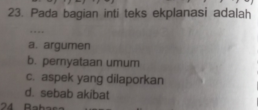 Pada bagian inti teks ekplanasi adalah
. * * *
a. argumen
b. pernyataan umum
c. aspek yang dilaporkan
d. sebab akibat
24 Rahas