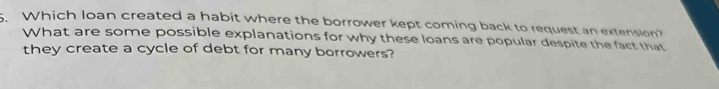 Which loan created a habit where the borrower kept coming back to request an extension? 
What are some possible explanations for why these loans are popular despite the fact that 
they create a cycle of debt for many borrowers?