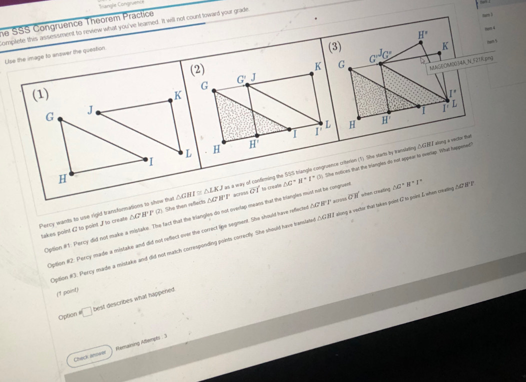 Triangle Congruence
he SSS Congruence Theorem Practice
Mar 3
somplete this assessment to review what you've learned. It will not count toward your grade
H^n
itern 4
Use the image to answer the question.
(3) K itern 5
MAGEOM0034A_N_F21R.png
G'''G'' 4
(1) I''
I' L
G
H H'
△ GHI along a vector that
H
△ G''H'I''(3) She notices that the triangles do not appear to overlap. What happened?
Percy wants to use rigid transformations to show that △ GHI≌ △ LKJ △ G'H'I' as a way of confirming the SSS triangle congruence criterion (1). She starts by translating
takes point G to point J to create △ G' H'I'(2) She then reflects across vector G'1 to create
Option #1: Percy did not make a mistake. The fact that the triangles do not overlap means that the triangles must not be congruen
Option #2: Percy made a mistake and did not reflect over the correct line segment. She should have reflecte △ G'H'I' across vector G'H when creating △ G^nH^nI^n △ GH'I'
Option #3: Percy made a mistake and did not match corresponding points correctly. She should have translate △ GHI along a vector that takes point G to point L when creating
(1 point)
Option # □ best describes what happened.
Check answer Remaining Attempts : 3