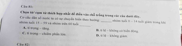 Chọn từ/ cụm từ thích hợp nhất để điền vào chỗ trống trong các câu dưới đây.
Cơ cầu dân số nước ta có sự chuyển biển theo hướng:_ nhóm tuổi 0-14 tuổi giảm trong khi
nhóm tuổi 15 - 59 và nhóm trên 60 tuổi _.
A. tỉ trọng - tăng B. tỉ lệ - không có biển động
C. tỉ trọng - chiếm phần lớn. D. tỉ lệ - không giảm
Câu 82: