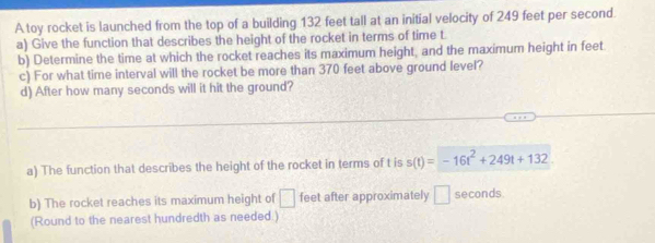 A toy rocket is launched from the top of a building 132 feet tall at an initial velocity of 249 feet per second. 
a) Give the function that describes the height of the rocket in terms of time t
b) Determine the time at which the rocket reaches its maximum height, and the maximum height in feet
c) For what time interval will the rocket be more than 370 feet above ground level? 
d) After how many seconds will it hit the ground? 
a) The function that describes the height of the rocket in terms of t is s(t)=-16t^2+249t+132
b) The rocket reaches its maximum height of □ feet after approximately □ seconds. 
(Round to the nearest hundredth as needed .)