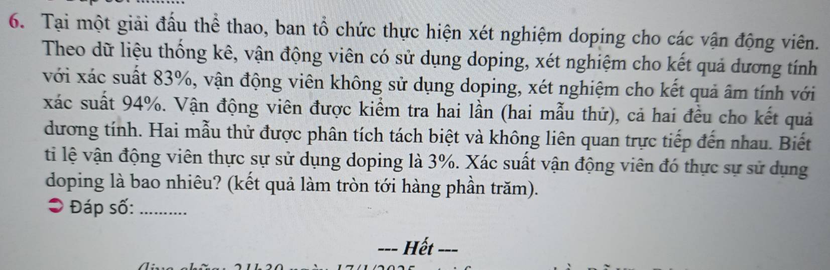 Tại một giải đấu thể thao, ban tổ chức thực hiện xét nghiệm doping cho các vận động viên. 
Theo dữ liệu thống kê, vận động viên có sử dụng doping, xét nghiệm cho kết quả dương tính 
với xác suất 83%, vận động viên không sử dụng doping, xét nghiệm cho kết quả âm tính với 
xác suất 94%. Vận động viên được kiểm tra hai lần (hai mẫu thử), cả hai đều cho kết quả 
dương tính. Hai mẫu thử được phân tích tách biệt và không liên quan trực tiếp đến nhau. Biết 
ti lệ vận động viên thực sự sử dụng doping là 3%. Xác suất vận động viên đó thực sự sử dụng 
doping là bao nhiêu? (kết quả làm tròn tới hàng phần trăm). 
Đáp số:_ 
_Hết_