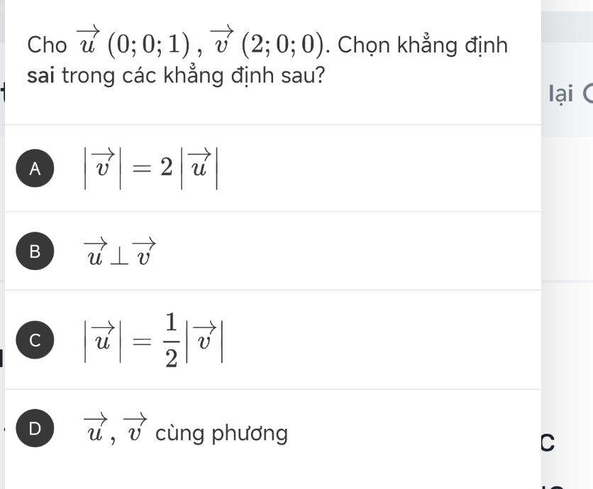 Cho vector u(0;0;1), vector v(2;0;0). Chọn khẳng định
sai trong các khẳng định sau?
lại (
A |vector v|=2|vector u|
B vector u⊥ vector v
C |vector u|= 1/2 |vector v|
D vector u, vector v cùng phương C