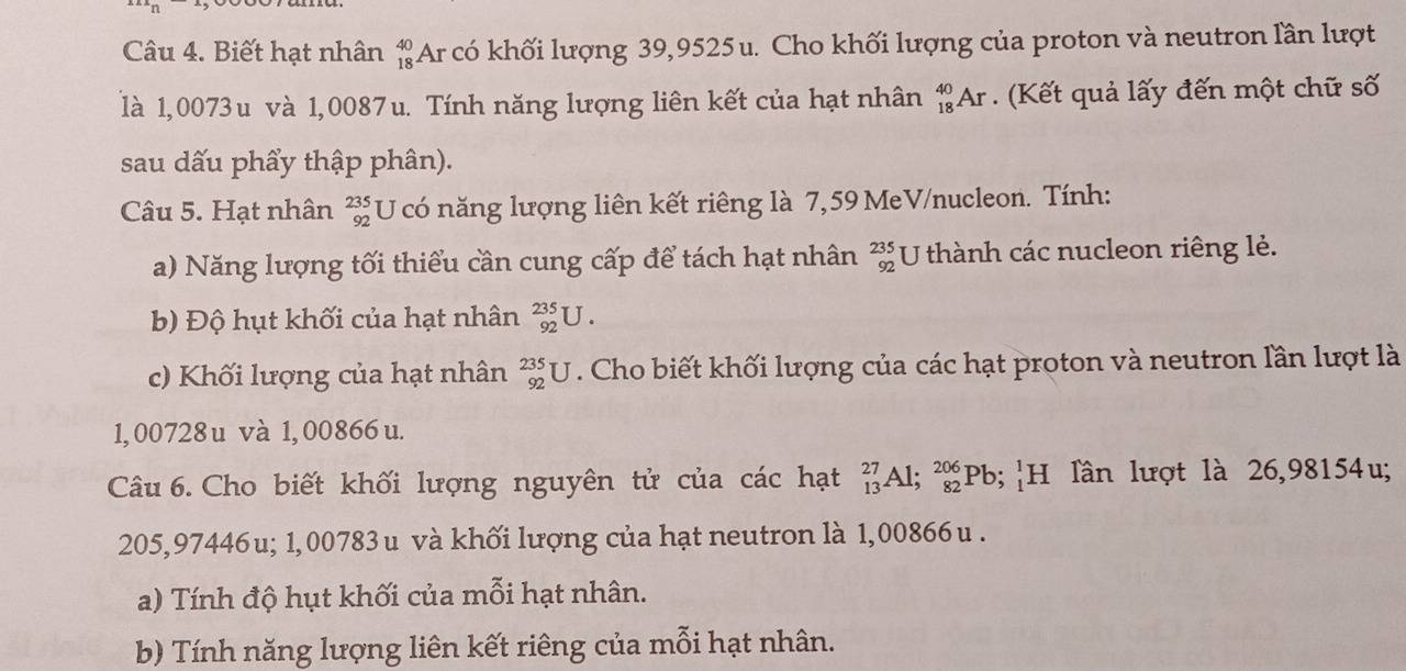 Biết hạt nhân beginarrayr 40 18endarray Ar có khối lượng 39,9525u. Cho khối lượng của proton và neutron lần lượt 
là 1,0073 u và 1,0087 u. Tính năng lượng liên kết của hạt nhân _(18)^(40)Ar (Kết quả lấy đến một chữ số 
sau dấu phẩy thập phân). 
Câu 5. Hạt nhân beginarrayr 235 92endarray U có năng lượng liên kết riêng là 7,59 MeV/nucleon. Tính: 
a) Năng lượng tối thiểu cần cung cấp để tách hạt nhân beginarrayr 235 92endarray U thành các nucleon riêng lẻ. 
b) Độ hụt khối của hạt nhân _(92)^(235)U. 
c) Khối lượng của hạt nhân _(92)^(235)U. Cho biết khối lượng của các hạt proton và neutron lần lượt là
1,00728u và 1, 00866 u. 
Câu 6. Cho biết khối lượng nguyên tử của các hạt beginarrayr 27 13endarray Al; _(82)^(206)Pb; H lần lượt là 26,98154u;
205,97446u; 1,00783 u và khối lượng của hạt neutron là 1,00866 u. 
a) Tính độ hụt khối của mỗi hạt nhân. 
b) Tính năng lượng liên kết riêng của mỗi hạt nhân.