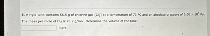 A rigid tank contains 56.5 g of chlorine gas (Cl_2) at a temperature of 73°C and an absolute pressure of 5.60* 10^5Pa. 
The mass per mole of Cl_2 is 70.9 g/mol. Determine the volume of the tank 
liters