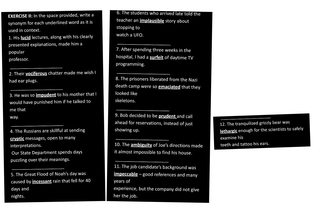 EXERCISE II: In the space provided, write a 6. The students who arrived late told the 
synonym for each underlined word as it is teacher an implausible story about 
used in context. 
stopping to 
1. His lucid lectures, along with his clearly watch a UFO. 
presented explanations, made him a_ 
popular 
7. After spending three weeks in the 
professor. 
hospital, I had a surfeit of daytime TV 
_ 
programming. 
2. Their vociferous chatter made me wish I_ 
had ear plugs. 
8. The prisoners liberated from the Nazi 
_ 
death camp were so emaciated that they 
3. He was so impudent to his mother that I looked like 
would have punished him if he talked to skeletons. 
me that 
_ 
way. 
9. Bob decided to be prudent and call 
_ 
ahead for reservations, instead of just 12. The tranquilized grizzly bear was 
4. The Russians are skillful at sending showing up. lethargic enough for the scientists to safely 
cryptic messages, open to many _examine his 
interpretations. 
10. The ambiguity of Joe’s directions made teeth and tattoo his ears. 
Our State Department spends days it almost impossible to find his house. 
puzzling over their meanings._ 
_ 
11. The job candidate’s background was 
5. The Great Flood of Noah’s day was impeccable - good references and many 
caused by incessant rain that fell for 40 years of
days and experience, but the company did not give 
nights. her the job.