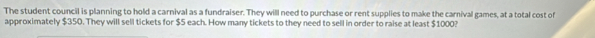 The student council is planning to hold a carnival as a fundraiser. They will need to purchase or rent supplies to make the carnival games, at a total cost of 
approximately $350. They will sell tickets for $5 each. How many tickets to they need to sell in order to raise at least $1000?