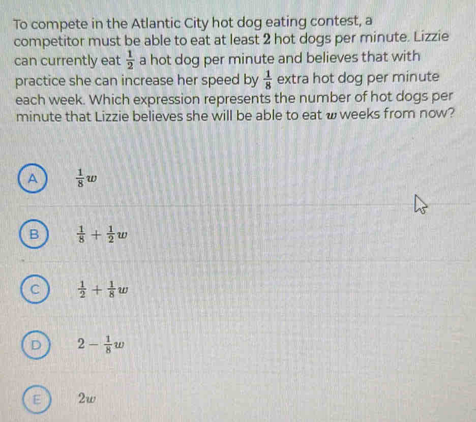 To compete in the Atlantic City hot dog eating contest, a
competitor must be able to eat at least 2 hot dogs per minute. Lizzie
can currently eat  1/2  a hot dog per minute and believes that with
practice she can increase her speed by  1/8  extra hot dog per minute
each week. Which expression represents the number of hot dogs per
minute that Lizzie believes she will be able to eat w weeks from now?
A  1/8 w
B  1/8 + 1/2 w
C  1/2 + 1/8 w
D 2- 1/8 w
E 2w