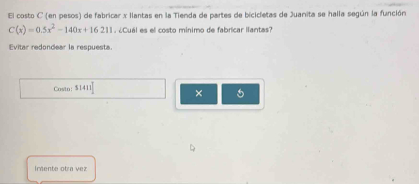 El costo C (en pesos) de fabricar x llantas en la Tienda de partes de bicicletas de Juanita se halla según la función
C(x)=0.5x^2-140x+16211. ¿Cuál es el costo mínimo de fabricar llantas? 
Evitar redondear la respuesta. 
Costo: $1411
× 
Intente otra vez