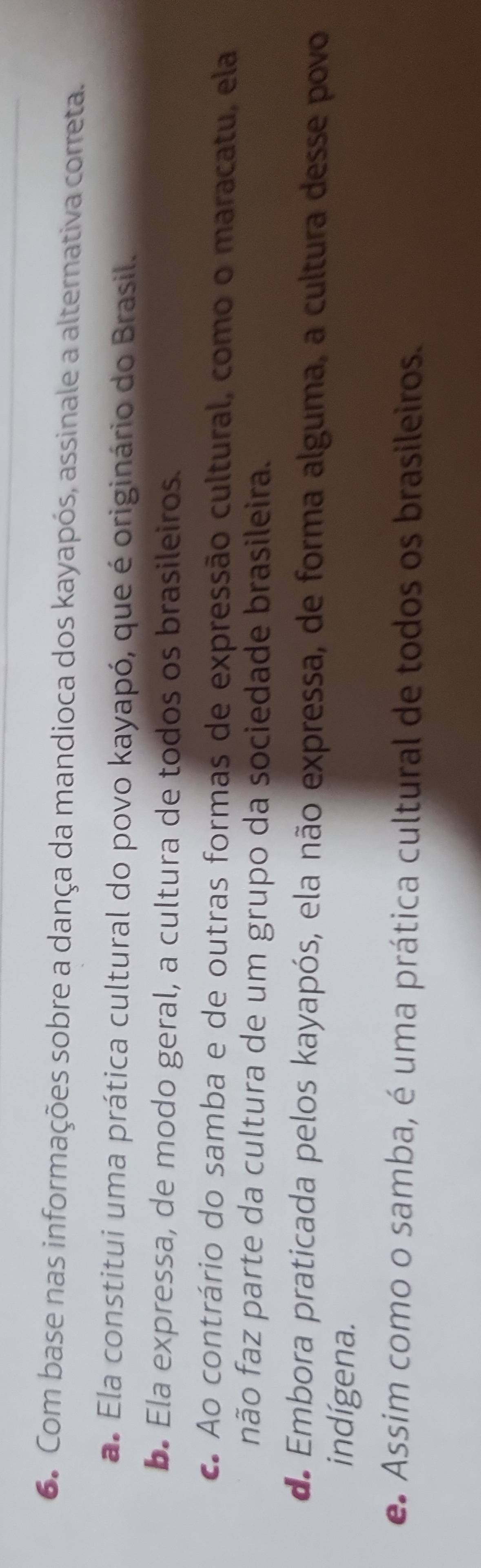 Com base nas informações sobre a dança da mandioca dos kayapós, assinale a alternativa correta.
a. Ela constitui uma prática cultural do povo kayapó, que é originário do Brasil.
b. Ela expressa, de modo geral, a cultura de todos os brasileiros.
c. Ao contrário do samba e de outras formas de expressão cultural, como o maracatu, ela
não faz parte da cultura de um grupo da sociedade brasileira.
de Embora praticada pelos kayapós, ela não expressa, de forma alguma, a cultura desse povo
indígena.
e Assim como o samba, é uma prática cultural de todos os brasileiros.