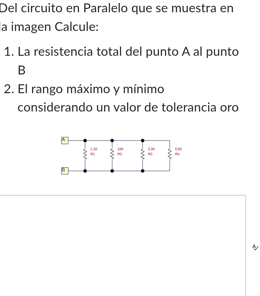 Del circuito en Paralelo que se muestra en 
la imagen Calcule: 
1. La resistencia total del punto A al punto 
B 
2. El rango máximo y mínimo 
considerando un valor de tolerancia oro