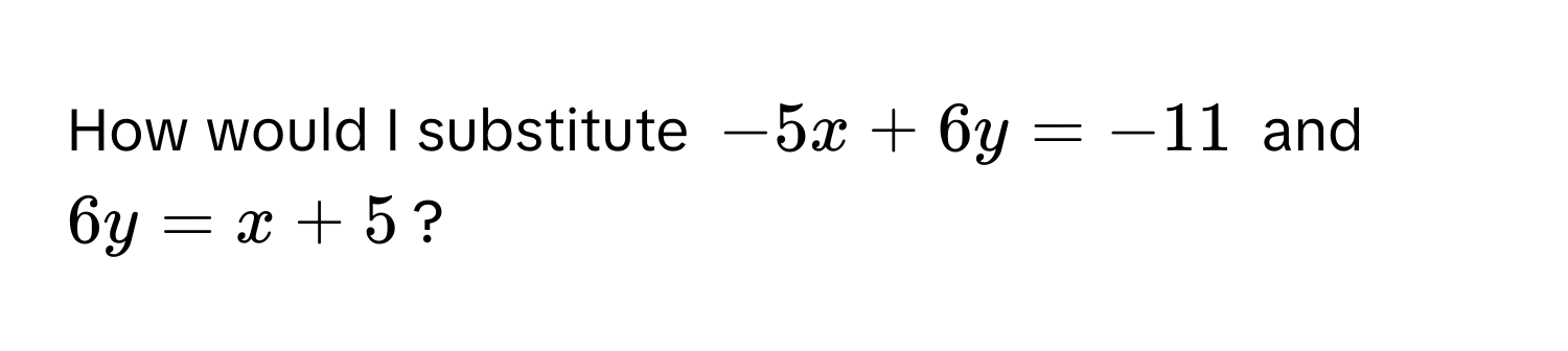 How would I substitute $-5x + 6y = -11$ and $6y = x + 5$?