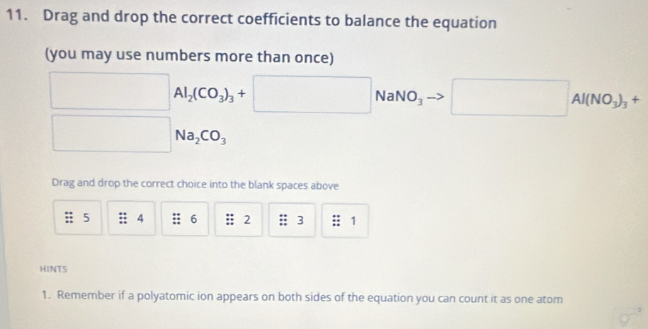 Drag and drop the correct coefficients to balance the equation 
(you may use numbers more than once)
□ Al_2(CO_3)_3+□ Na NO_3 □ Al(NO_3)_3+
□ 
Na_2CO_3
Drag and drop the correct choice into the blank spaces above
5 4 6 2; 3 : 1
HINTS 
1. Remember if a polyatomic ion appears on both sides of the equation you can count it as one atom