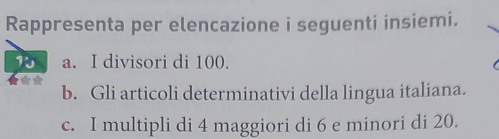 Rappresenta per elencazione i seguenti insiemi. 
a. I divisori di 100. 
b. Gli articoli determinativi della lingua italiana. 
c. I multipli di 4 maggiori di 6 e minori di 20.