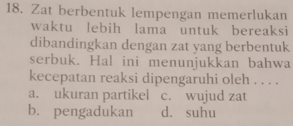 Zat berbentuk lempengan memerlukan
waktu lebih lama untuk bereaksi
dibandingkan dengan zat yang berbentuk
serbuk. Hal ini menunjukkan bahwa
kecepatan reaksi dipengaruhi oleh . . . .
a. ukuran partikel c. wujud zat
b. pengadukan d. suhu