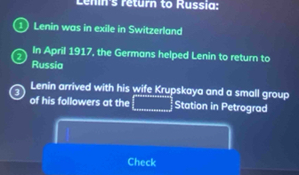 Lenín's return to Russia: 
1) Lenin was in exile in Switzerland 
2 In April 1917, the Germans helped Lenin to return to 
Russia 
3 Lenin arrived with his wife Krupskaya and a small group 
of his followers at the □ Station in Petrograd 
Check