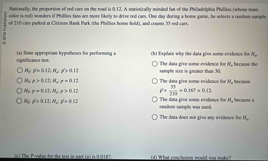 Nationally, the proportion of red cars on the road is 0.12. A statistically minded fan of the Philadelphia Phillies (whose team
color is red) wonders if Phillies fans are more likely to drive red cars. One day during a home game, he selects a random sample
of 210 cars parked at Citizens Bank Park (the Phillies home field), and counts 35 red cars.
(a) State appropriate hypotheses for performing a (b) Explain why the data give some evidence for H_a. 
significance test. The data give some evidence for H_a because the
H_0:p^(wedge)=0.12; H_a:p>0.12 sample size is greater than 30.
H_0:p>0.12; H_a:p=0.12 The data give some evidence for H_a because
H_0:p=0.12; H_a:p>0.12
p= 35/210 =0.167>0.12.
H_0:p>0.12; H_a:p^(wedge)=0.12
The data give some evidence for H_a because a
random sample was used.
The data does not give any evidence for H_a. 
(c) The P -value for the test in part (a) is 0,0187. (d) What conclusion would you make?